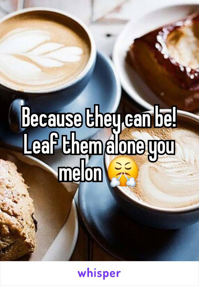 Because they can be! Leaf them alone you melon 😤