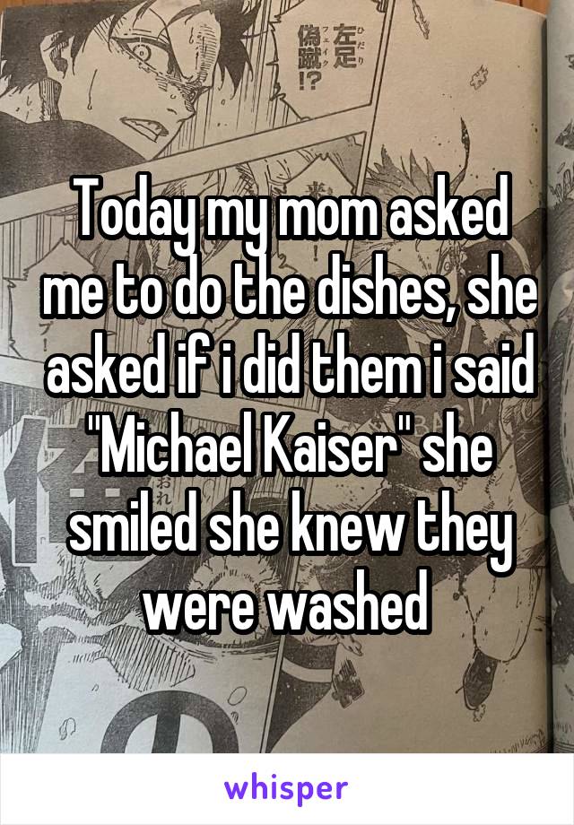 Today my mom asked me to do the dishes, she asked if i did them i said "Michael Kaiser" she smiled she knew they were washed 