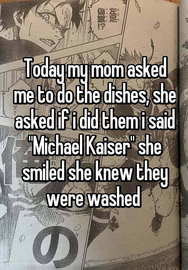 Today my mom asked me to do the dishes, she asked if i did them i said "Michael Kaiser" she smiled she knew they were washed 