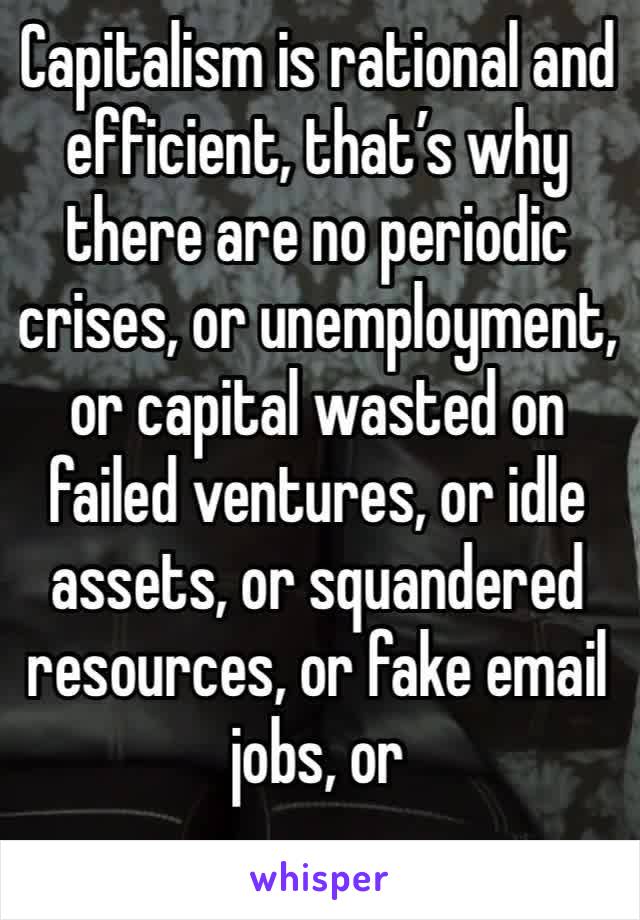 Capitalism is rational and efficient, that’s why there are no periodic crises, or unemployment, or capital wasted on failed ventures, or idle assets, or squandered resources, or fake email jobs, or 