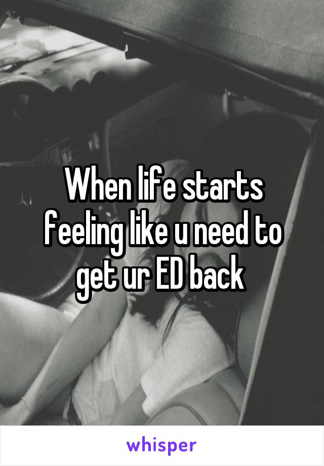 When life starts feeling like u need to get ur ED back 