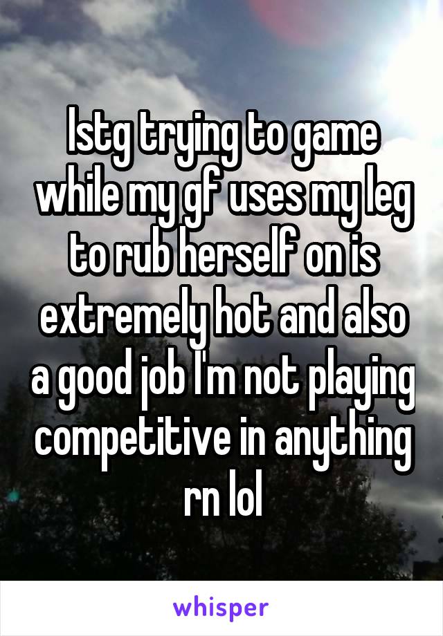 Istg trying to game while my gf uses my leg to rub herself on is extremely hot and also a good job I'm not playing competitive in anything rn lol