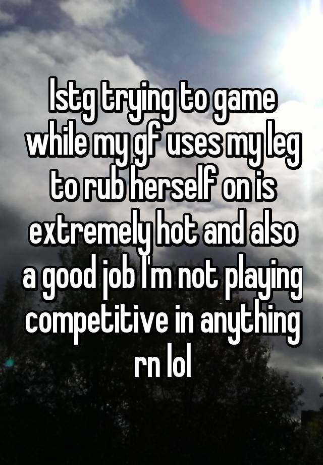 Istg trying to game while my gf uses my leg to rub herself on is extremely hot and also a good job I'm not playing competitive in anything rn lol