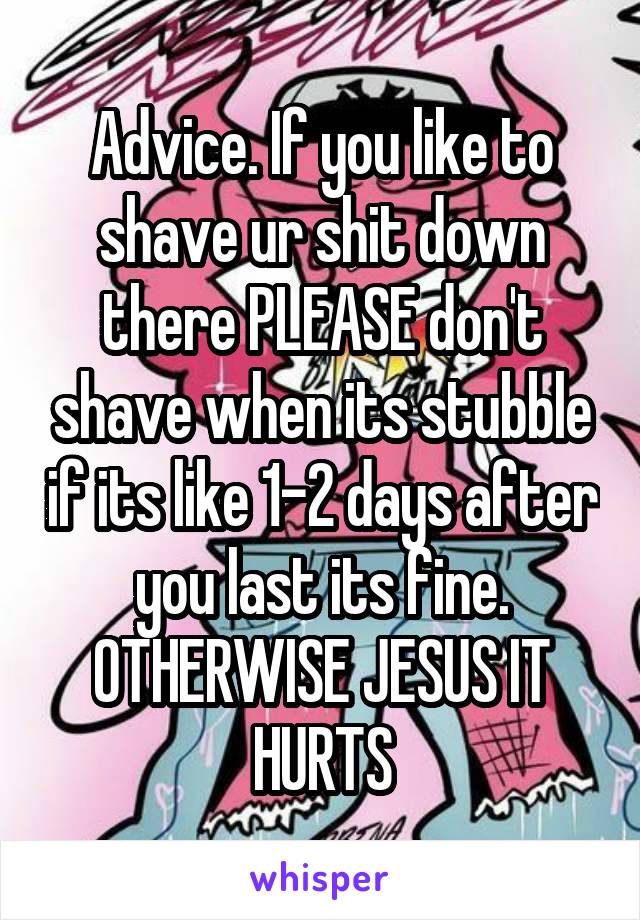 Advice. If you like to shave ur shit down there PLEASE don't shave when its stubble if its like 1-2 days after you last its fine. OTHERWISE JESUS IT HURTS