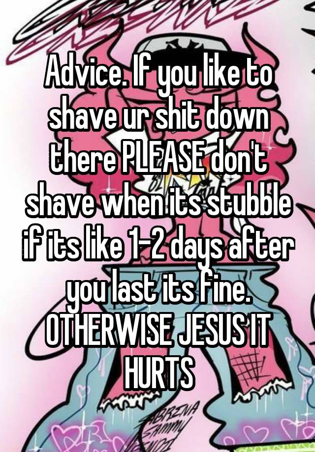 Advice. If you like to shave ur shit down there PLEASE don't shave when its stubble if its like 1-2 days after you last its fine. OTHERWISE JESUS IT HURTS