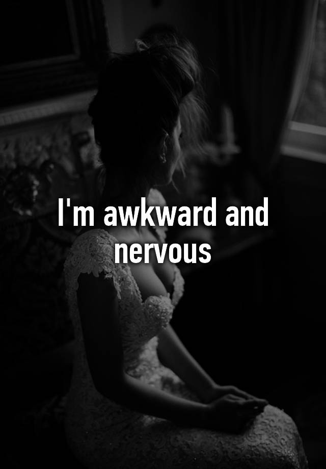 I'm awkward and nervous