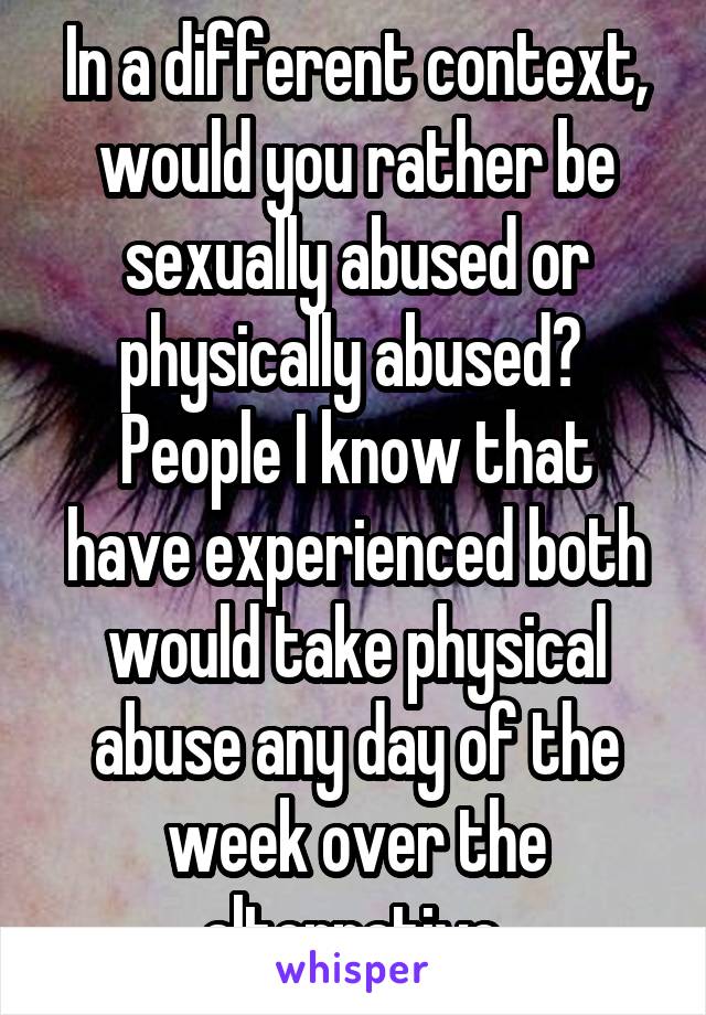 In a different context, would you rather be sexually abused or physically abused? 
People I know that have experienced both would take physical abuse any day of the week over the alternative.