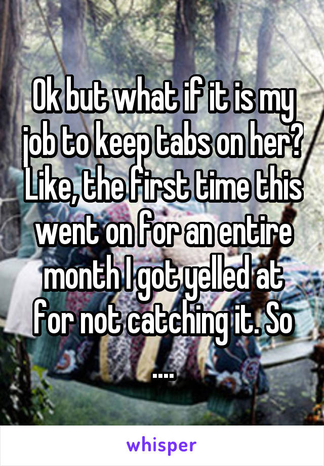 Ok but what if it is my job to keep tabs on her? Like, the first time this went on for an entire month I got yelled at for not catching it. So ....