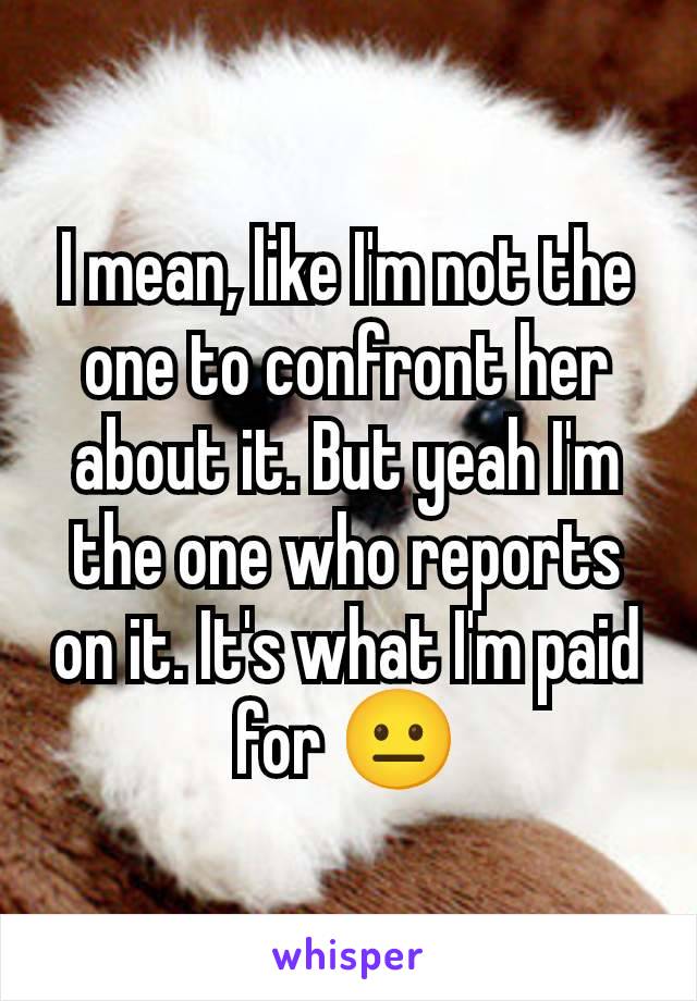 I mean, like I'm not the one to confront her about it. But yeah I'm the one who reports on it. It's what I'm paid for 😐