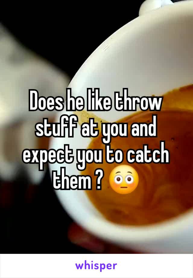 Does he like throw stuff at you and expect you to catch them ? 😳