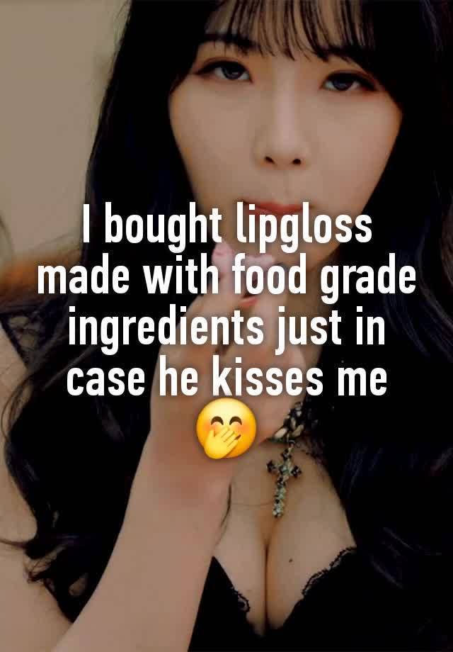 I bought lipgloss made with food grade ingredients just in case he kisses me 🤭