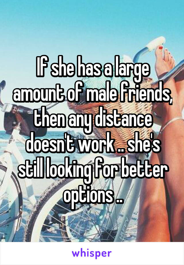 If she has a large amount of male friends, then any distance doesn't work .. she's still looking for better options ..