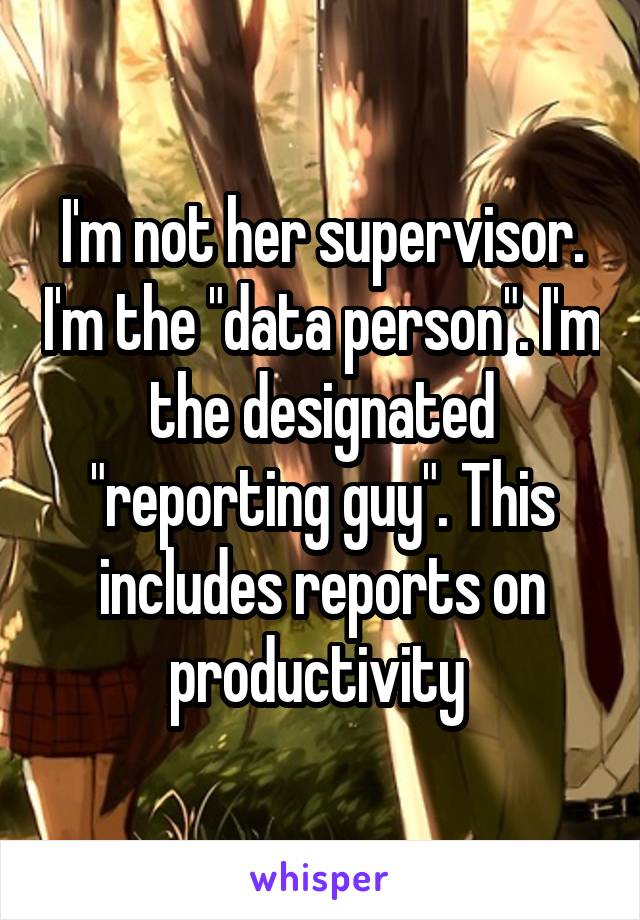 I'm not her supervisor. I'm the "data person". I'm the designated "reporting guy". This includes reports on productivity 