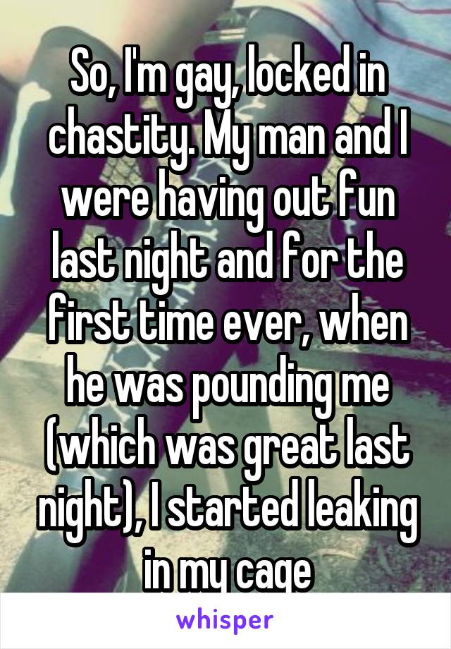 So, I'm gay, locked in chastity. My man and I were having out fun last night and for the first time ever, when he was pounding me (which was great last night), I started leaking in my cage