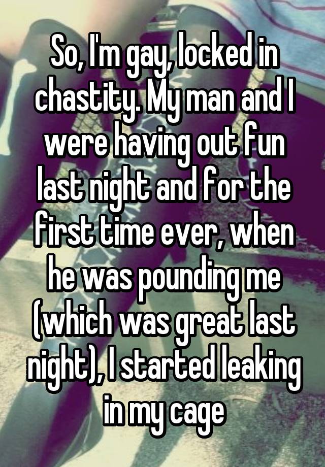 So, I'm gay, locked in chastity. My man and I were having out fun last night and for the first time ever, when he was pounding me (which was great last night), I started leaking in my cage