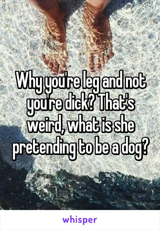 Why you're leg and not you're dick? That's weird, what is she pretending to be a dog?