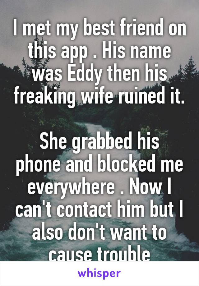 I met my best friend on this app . His name was Eddy then his freaking wife ruined it. 
She grabbed his phone and blocked me everywhere . Now I can't contact him but I also don't want to cause trouble