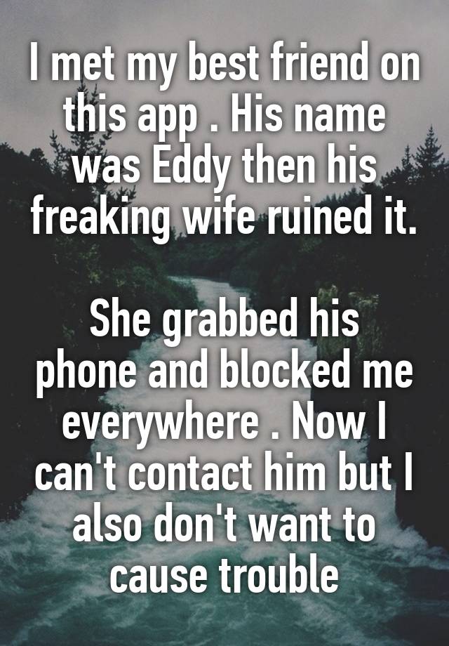 I met my best friend on this app . His name was Eddy then his freaking wife ruined it. 
She grabbed his phone and blocked me everywhere . Now I can't contact him but I also don't want to cause trouble