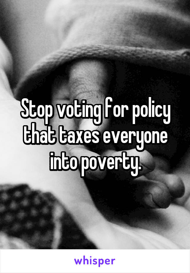 Stop voting for policy that taxes everyone into poverty.