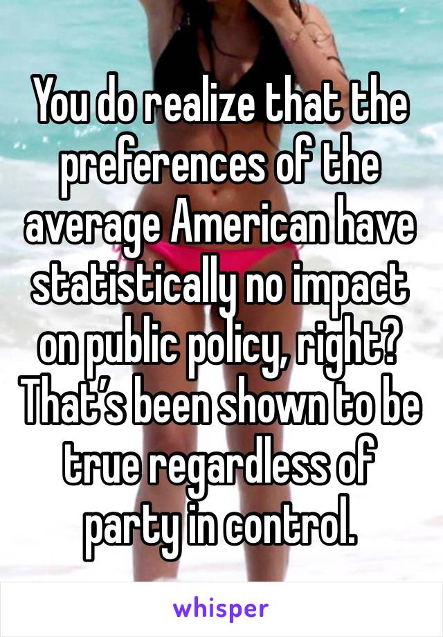 You do realize that the preferences of the average American have statistically no impact on public policy, right?
That’s been shown to be true regardless of party in control.