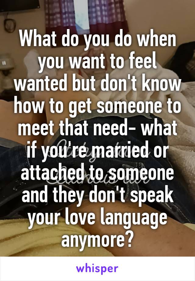 What do you do when you want to feel wanted but don't know how to get someone to meet that need- what if you're married or attached to someone and they don't speak your love language anymore?