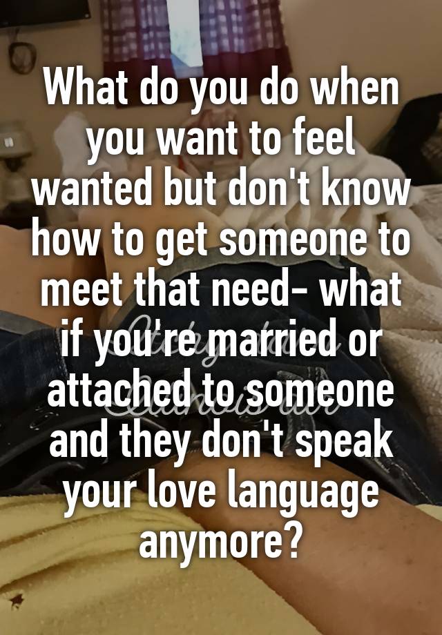 What do you do when you want to feel wanted but don't know how to get someone to meet that need- what if you're married or attached to someone and they don't speak your love language anymore?