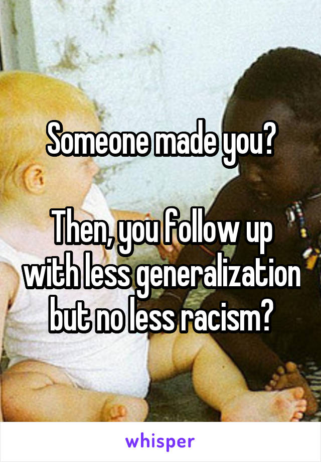 Someone made you?

Then, you follow up with less generalization but no less racism?