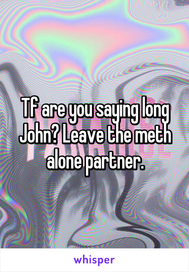 Tf are you saying long John? Leave the meth alone partner.