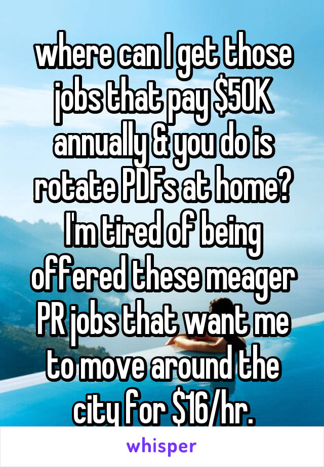 where can I get those jobs that pay $50K annually & you do is rotate PDFs at home? I'm tired of being offered these meager PR jobs that want me to move around the city for $16/hr.