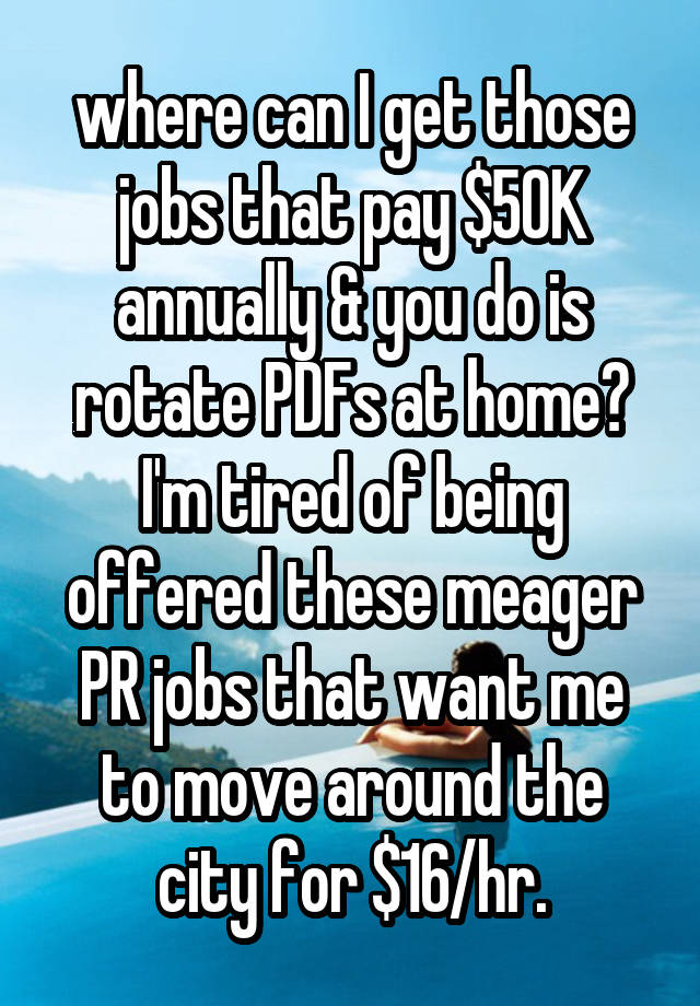 where can I get those jobs that pay $50K annually & you do is rotate PDFs at home? I'm tired of being offered these meager PR jobs that want me to move around the city for $16/hr.