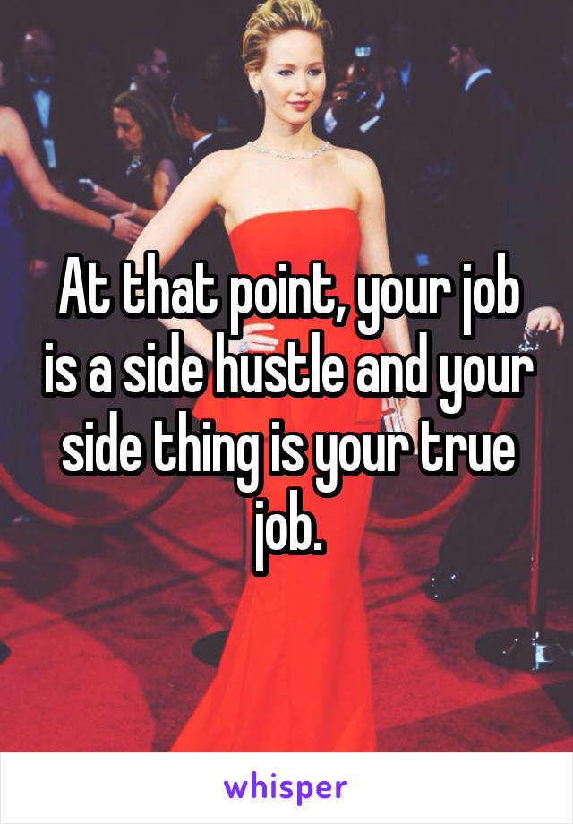 At that point, your job is a side hustle and your side thing is your true job.