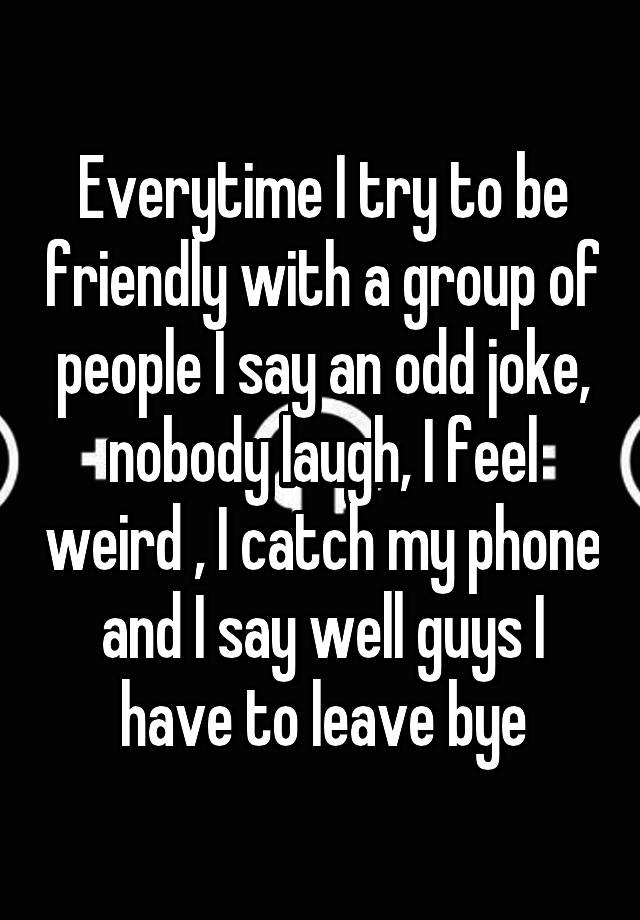 Everytime I try to be friendly with a group of people I say an odd joke, nobody laugh, I feel weird , I catch my phone and I say well guys I have to leave bye