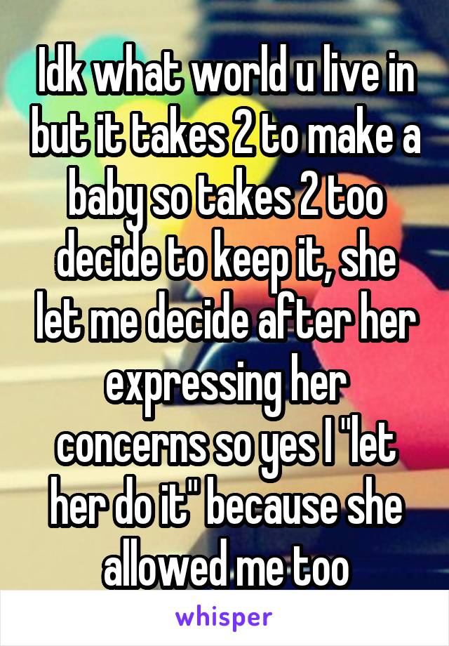 Idk what world u live in but it takes 2 to make a baby so takes 2 too decide to keep it, she let me decide after her expressing her concerns so yes I "let her do it" because she allowed me too