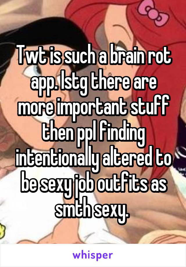 Twt is such a brain rot app. Istg there are more important stuff then ppl finding intentionally altered to be sexy job outfits as smth sexy. 