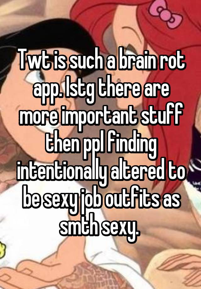 Twt is such a brain rot app. Istg there are more important stuff then ppl finding intentionally altered to be sexy job outfits as smth sexy. 