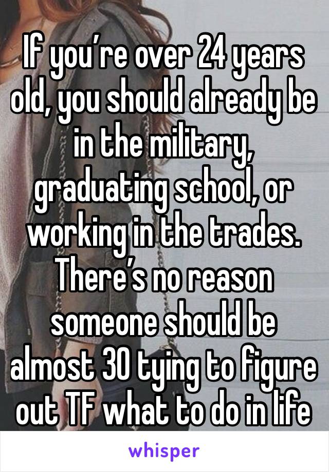 If you’re over 24 years old, you should already be in the military, graduating school, or working in the trades. There’s no reason someone should be almost 30 tying to figure out TF what to do in life