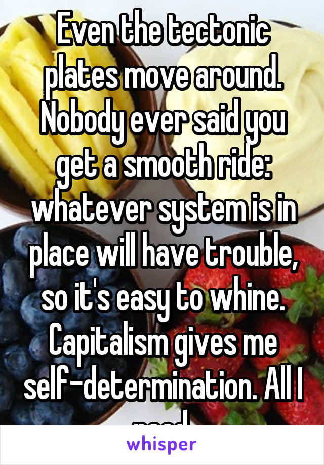 Even the tectonic plates move around. Nobody ever said you get a smooth ride: whatever system is in place will have trouble, so it's easy to whine. Capitalism gives me self-determination. All I need.