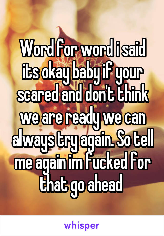 Word for word i said its okay baby if your scared and don't think we are ready we can always try again. So tell me again im fucked for that go ahead 