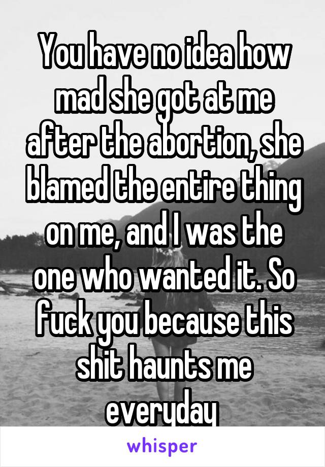 You have no idea how mad she got at me after the abortion, she blamed the entire thing on me, and I was the one who wanted it. So fuck you because this shit haunts me everyday 