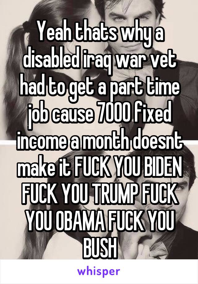 Yeah thats why a disabled iraq war vet had to get a part time job cause 7000 fixed income a month doesnt make it FUCK YOU BIDEN FUCK YOU TRUMP FUCK YOU OBAMA FUCK YOU BUSH