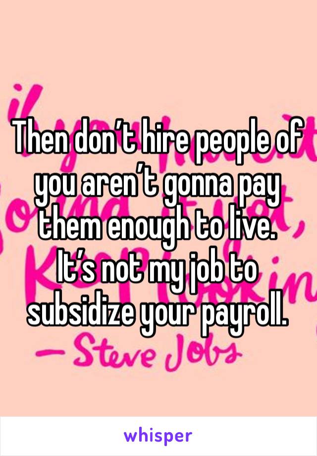 Then don’t hire people of you aren’t gonna pay them enough to live.
It’s not my job to subsidize your payroll.