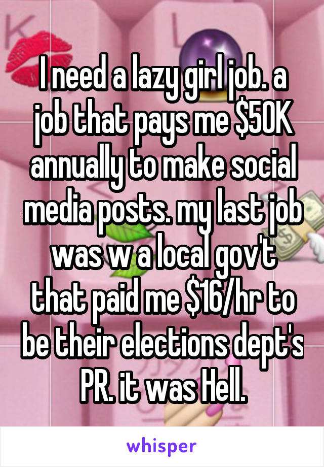 I need a lazy girl job. a job that pays me $50K annually to make social media posts. my last job was w a local gov't that paid me $16/hr to be their elections dept's PR. it was Hell.