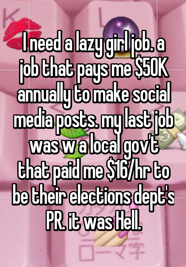 I need a lazy girl job. a job that pays me $50K annually to make social media posts. my last job was w a local gov't that paid me $16/hr to be their elections dept's PR. it was Hell.