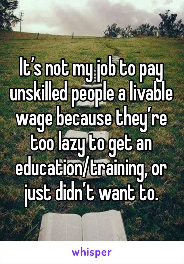 It’s not my job to pay unskilled people a livable wage because they’re too lazy to get an education/training, or just didn’t want to. 