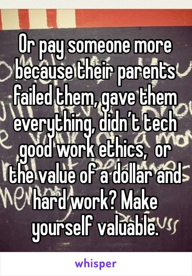 Or pay someone more because their parents failed them, gave them everything, didn’t tech good work ethics,  or the value of a dollar and hard work? Make yourself valuable.