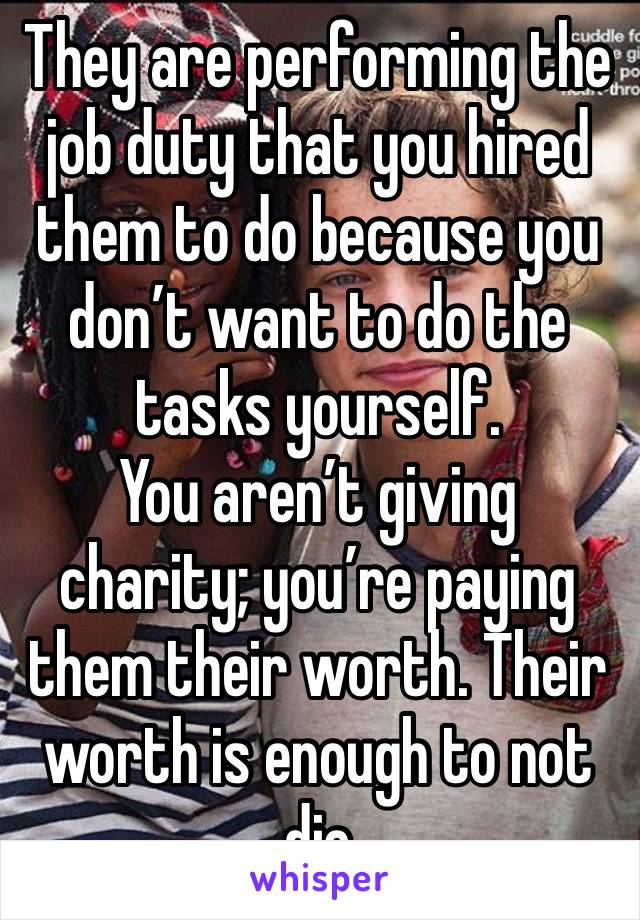 They are performing the job duty that you hired them to do because you don’t want to do the tasks yourself.
You aren’t giving charity; you’re paying them their worth. Their worth is enough to not die