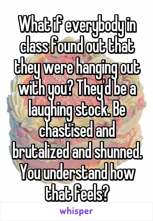 What if everybody in class found out that they were hanging out with you? They'd be a laughing stock. Be chastised and brutalized and shunned. You understand how that feels?