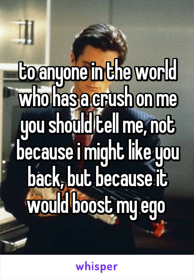 to anyone in the world who has a crush on me you should tell me, not because i might like you back, but because it would boost my ego 