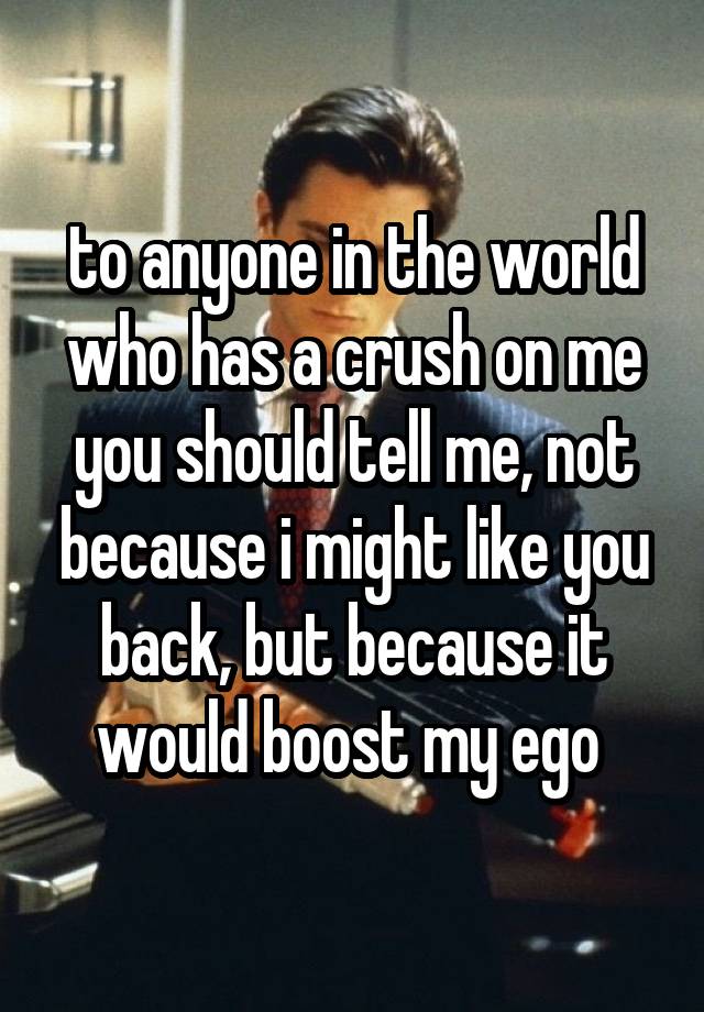 to anyone in the world who has a crush on me you should tell me, not because i might like you back, but because it would boost my ego 