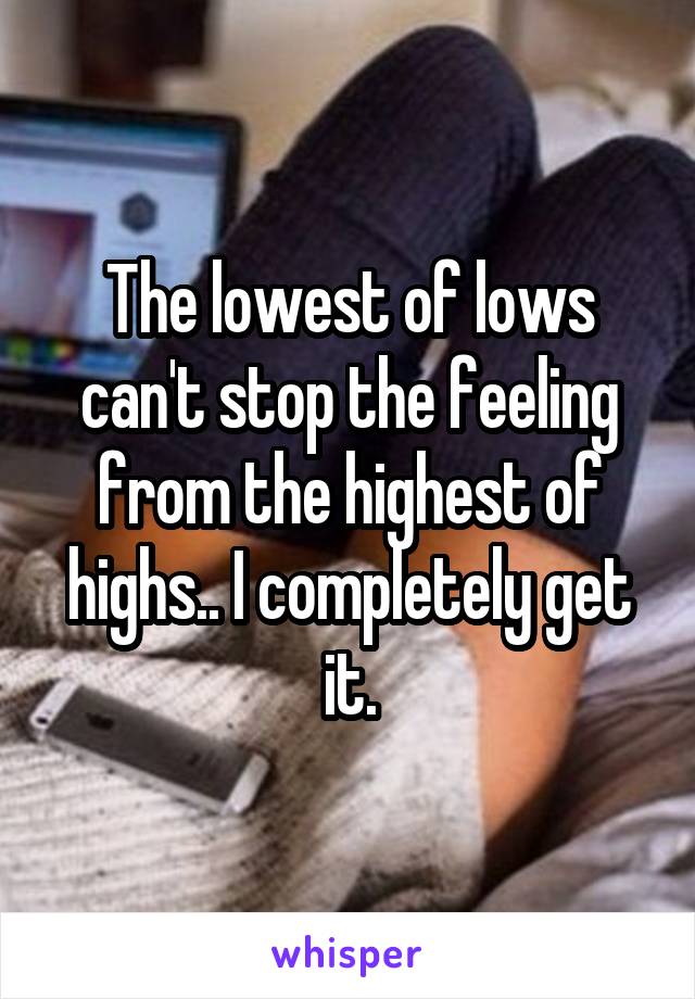 The lowest of lows can't stop the feeling from the highest of highs.. I completely get it.